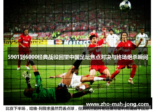 5901到6000经典战役回望中国足坛焦点对决与终场绝杀瞬间 5901到6000经典战役回望中国足坛焦点对决与终场绝杀瞬间