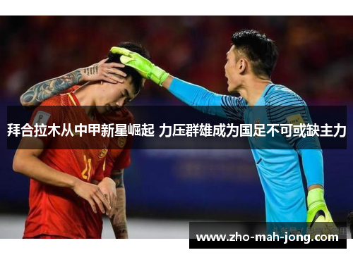 拜合拉木从中甲新星崛起 力压群雄成为国足不可或缺主力