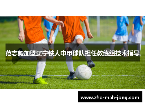 范志毅加盟辽宁铁人中甲球队担任教练组技术指导 范志毅加盟辽宁铁人中甲球队担任教练组技术指导