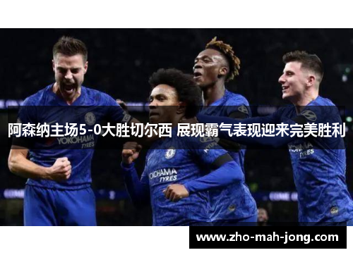 阿森纳主场5-0大胜切尔西 展现霸气表现迎来完美胜利 阿森纳主场5-0大胜切尔西 展现霸气表现迎来完美胜利