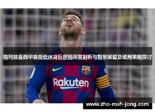 格列兹曼西甲表现低迷背后原因深度剖析与前景展望及破局策略探讨 格列兹曼西甲表现低迷背后原因深度剖析与前景展望及破局策略探讨