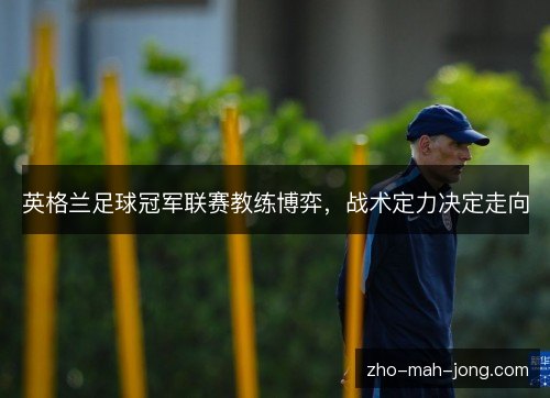 英格兰足球冠军联赛教练博弈,战术定力决定走向 英格兰足球冠军联赛教练博弈,战术定力决定走向